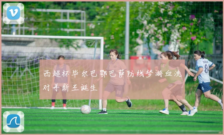 西超杯毕尔巴鄂巴萨防线梦游血洗对手新王诞生