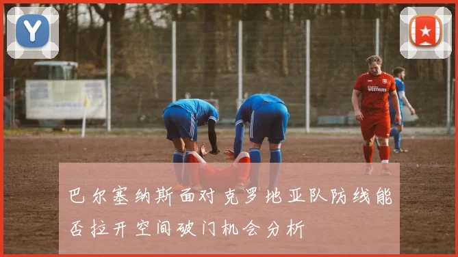 巴尔塞纳斯面对克罗地亚队防线能否拉开空间破门机会分析