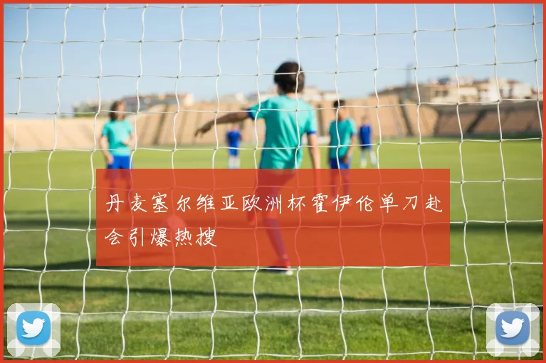 丹麦塞尔维亚欧洲杯霍伊伦单刀赴会引爆热搜