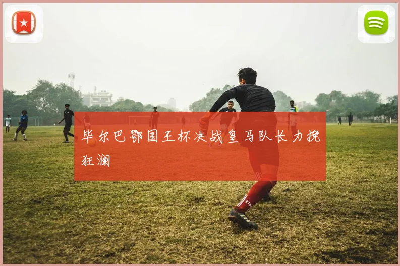 毕尔巴鄂国王杯决战皇马队长力挽狂澜