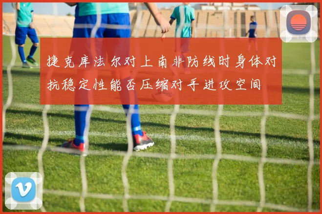 捷克库法尔对上南非防线时身体对抗稳定性能否压缩对手进攻空间