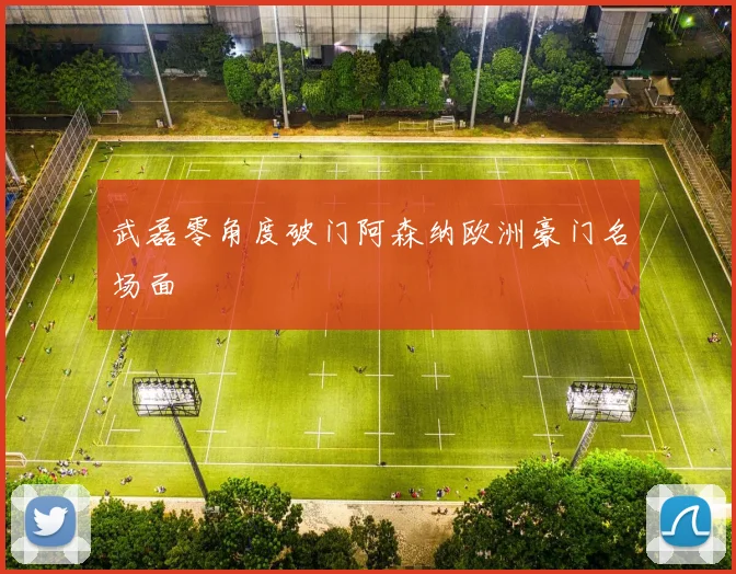 武磊零角度破门阿森纳欧洲豪门名场面