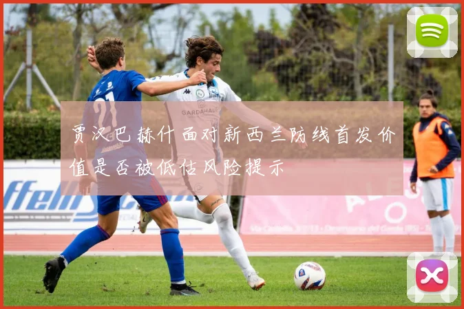 贾汉巴赫什面对新西兰防线首发价值是否被低估风险提示