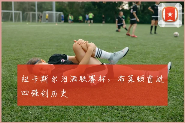纽卡斯尔泪洒联赛杯，布莱顿首进四强创历史