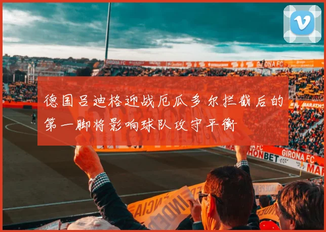 德国吕迪格迎战厄瓜多尔拦截后的第一脚将影响球队攻守平衡