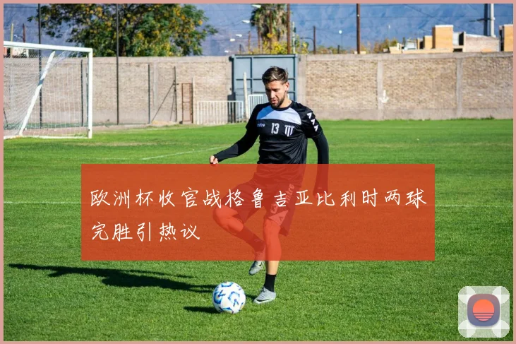 欧洲杯收官战格鲁吉亚比利时两球完胜引热议